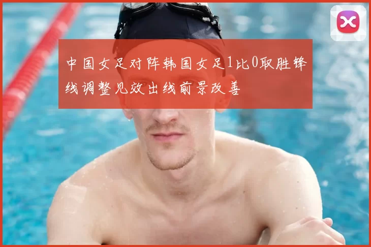 中国女足对阵韩国女足1比0取胜锋线调整见效出线前景改善