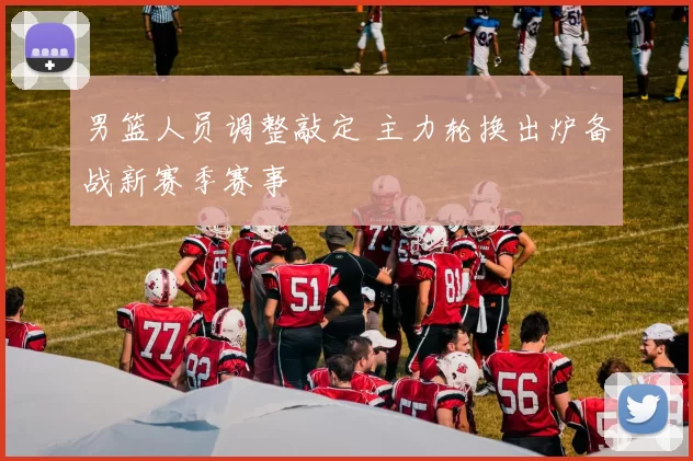 男篮人员调整敲定 主力轮换出炉备战新赛季赛事