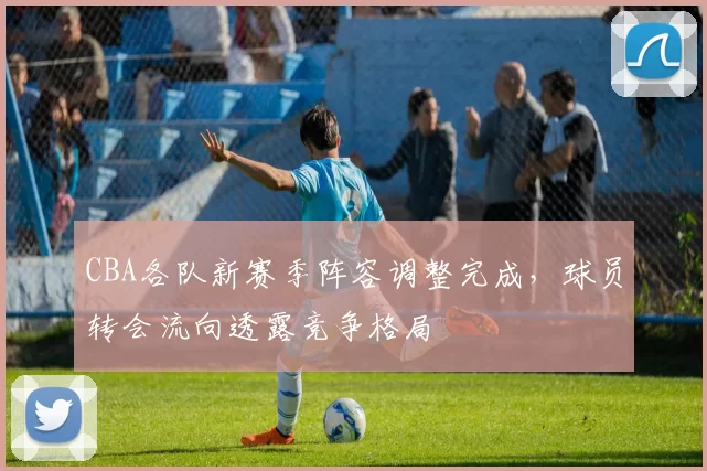 CBA各队新赛季阵容调整完成，球员转会流向透露竞争格局