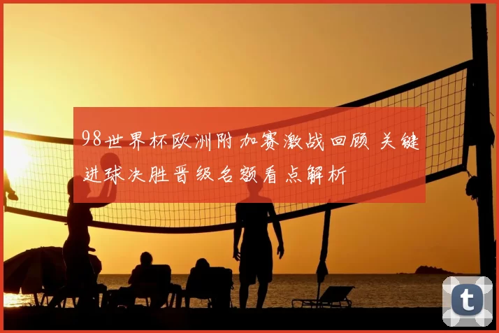 98世界杯欧洲附加赛激战回顾 关键进球决胜晋级名额看点解析