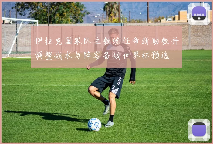 伊拉克国家队主教练任命新助教并调整战术与阵容备战世界杯预选