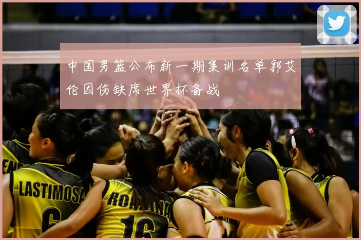 中国男篮公布新一期集训名单郭艾伦因伤缺席世界杯备战