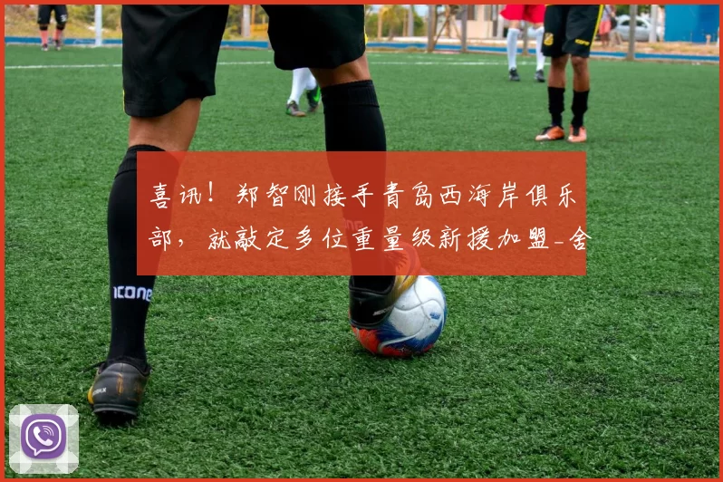 喜讯!郑智刚接手青岛西海岸俱乐部,就敲定多位重量级新援加盟_舍维奇_梅米_阿齐兹