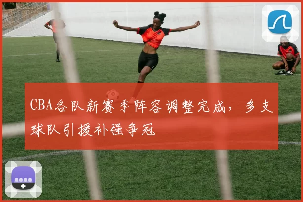 CBA各队新赛季阵容调整完成，多支球队引援补强争冠