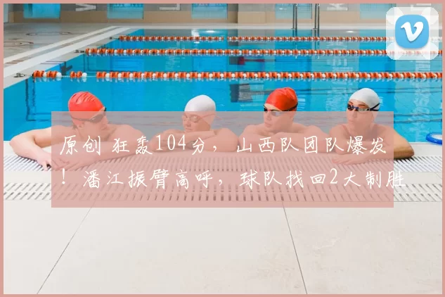原创 狂轰104分，山西队团队爆发！潘江振臂高呼，球队找回2大制胜法宝