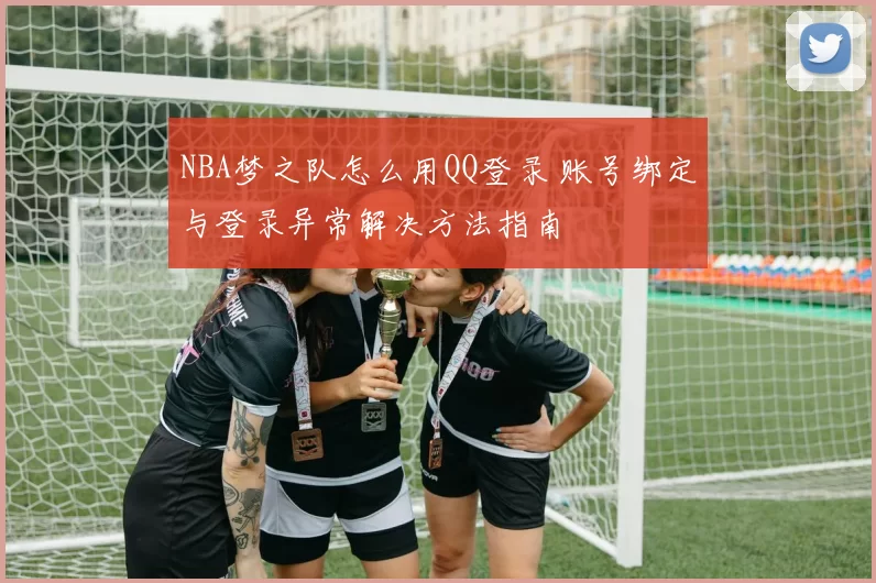 NBA梦之队怎么用QQ登录 账号绑定与登录异常解决方法指南