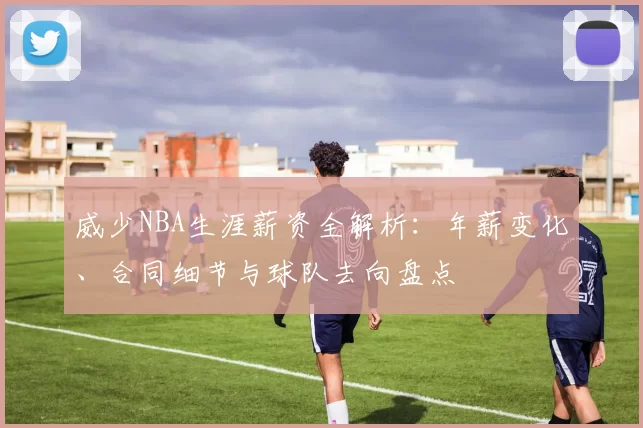 威少NBA生涯薪资全解析：年薪变化、合同细节与球队去向盘点