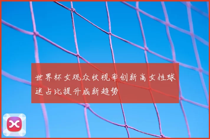 世界杯女观众收视率创新高女性球迷占比提升成新趋势