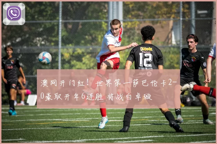 澳网开门红！世界第一萨巴伦卡2-0豪取开年6连胜 将战白卓璇