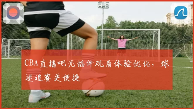 CBA直播吧无插件观看体验优化，球迷追赛更便捷