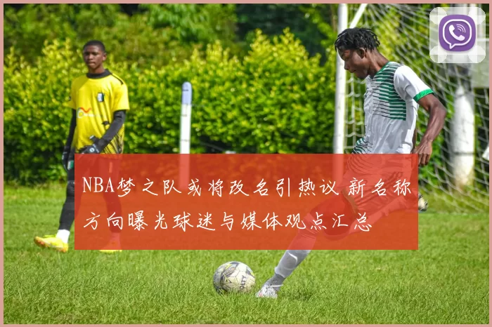 NBA梦之队或将改名引热议 新名称方向曝光球迷与媒体观点汇总