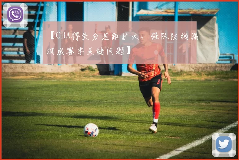 【CBA得失分差距扩大，强队防线漏洞成赛季关键问题】