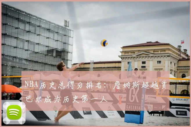 NBA历史总得分排名：詹姆斯超越贾巴尔成为历史第一人