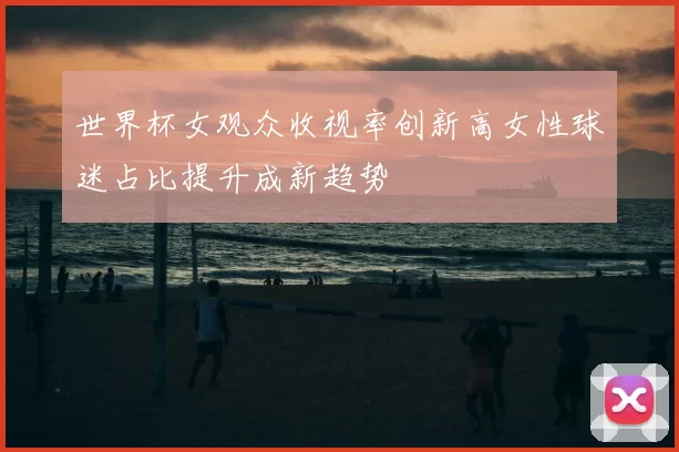 世界杯女观众收视率创新高女性球迷占比提升成新趋势