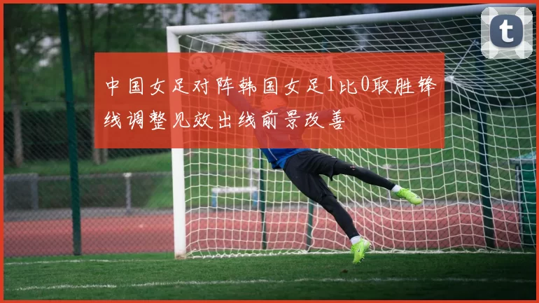 中国女足对阵韩国女足1比0取胜锋线调整见效出线前景改善