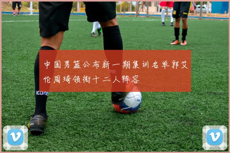 中国男篮公布新一期集训名单郭艾伦周琦领衔十二人阵容