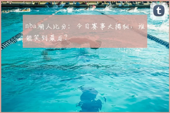 nba湖人比分：今日赛事大揭秘，谁能笑到最后？