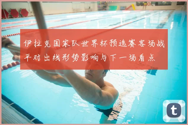 伊拉克国家队世界杯预选赛客场战平对出线形势影响与下一场看点