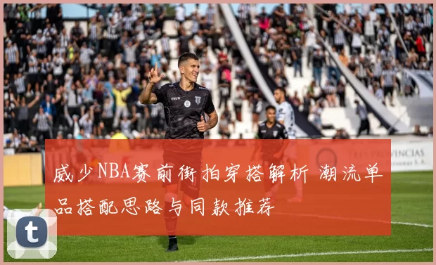 威少NBA赛前街拍穿搭解析 潮流单品搭配思路与同款推荐