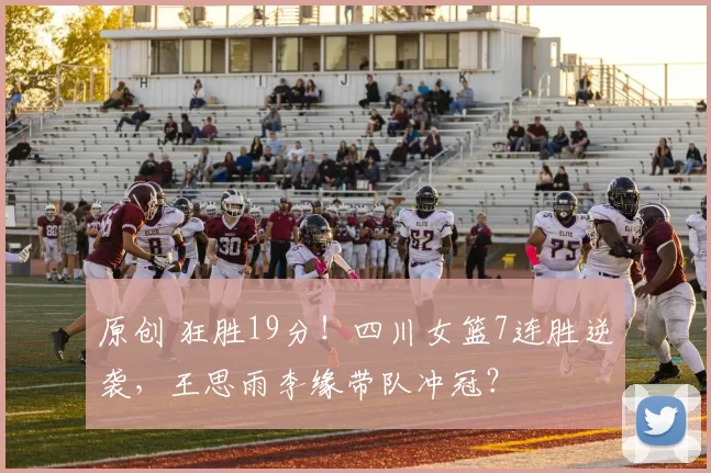 原创 狂胜19分！四川女篮7连胜逆袭，王思雨李缘带队冲冠？