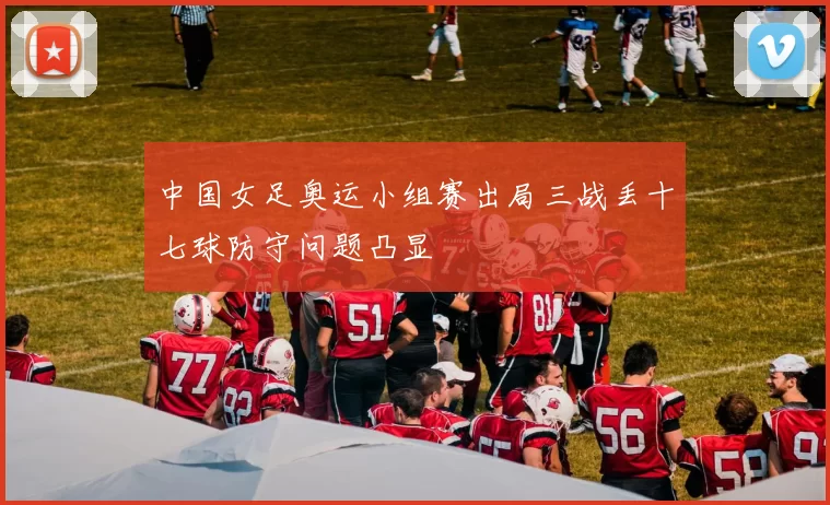 中国女足奥运小组赛出局三战丢十七球防守问题凸显