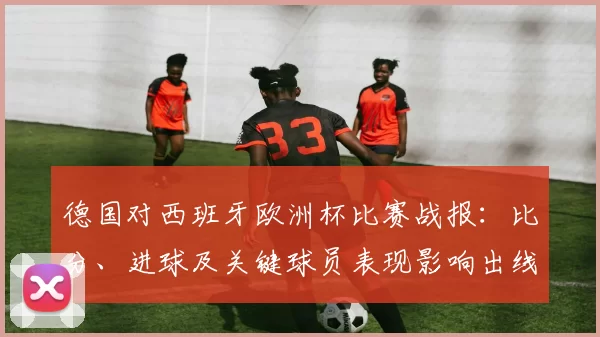 德国对西班牙欧洲杯比赛战报：比分、进球及关键球员表现影响出线