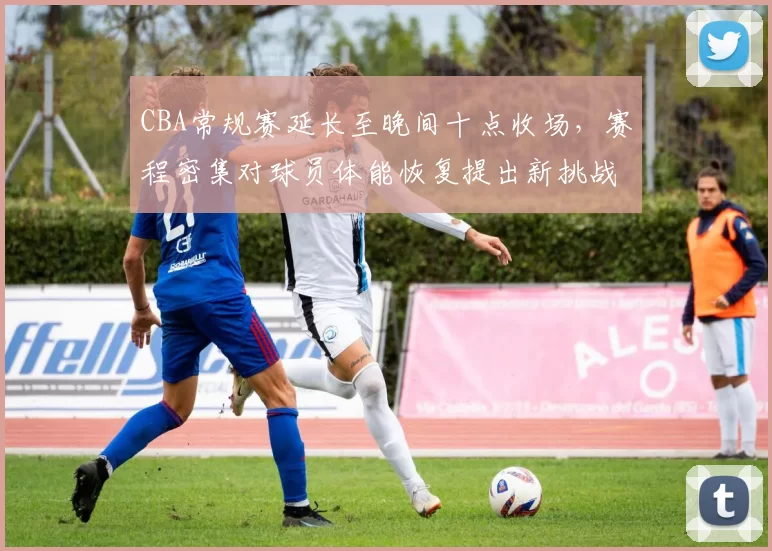 CBA常规赛延长至晚间十点收场，赛程密集对球员体能恢复提出新挑战