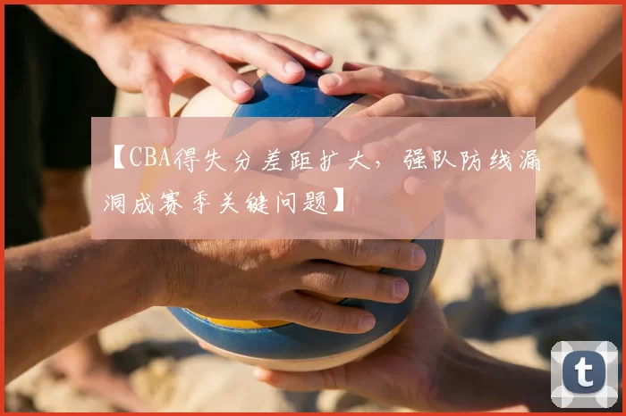 【CBA得失分差距扩大，强队防线漏洞成赛季关键问题】