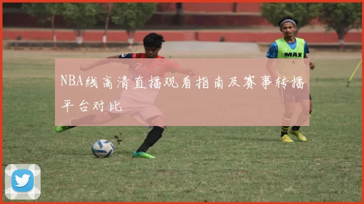 NBA线高清直播观看指南及赛事转播平台对比