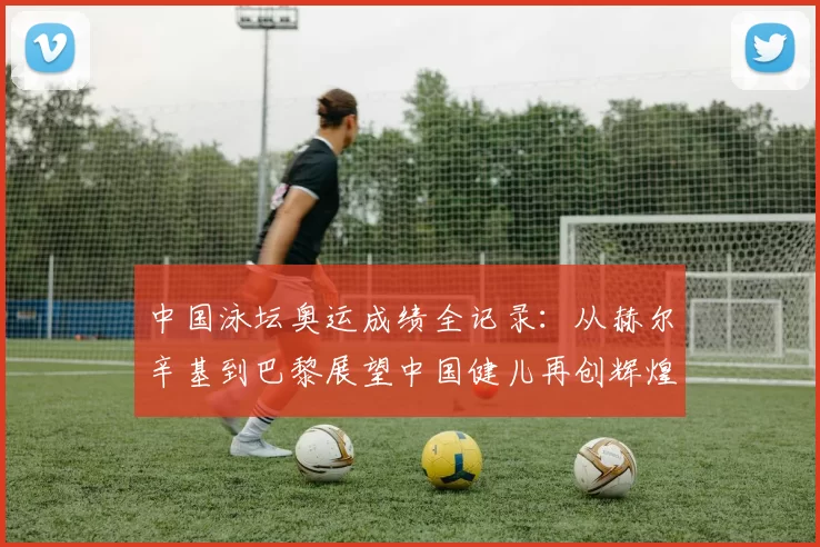 中国泳坛奥运成绩全记录：从赫尔辛基到巴黎展望中国健儿再创辉煌