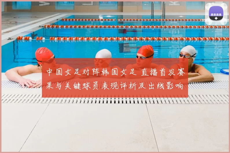 中国女足对阵韩国女足 直播首发赛果与关键球员表现评析及出线影响