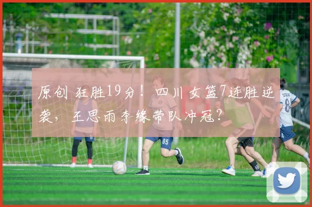 原创 狂胜19分！四川女篮7连胜逆袭，王思雨李缘带队冲冠？