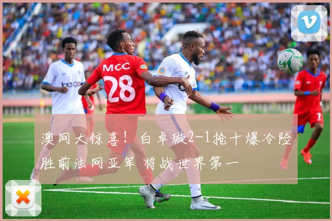 澳网大惊喜！白卓璇2-1抢十爆冷险胜前法网亚军 将战世界第一