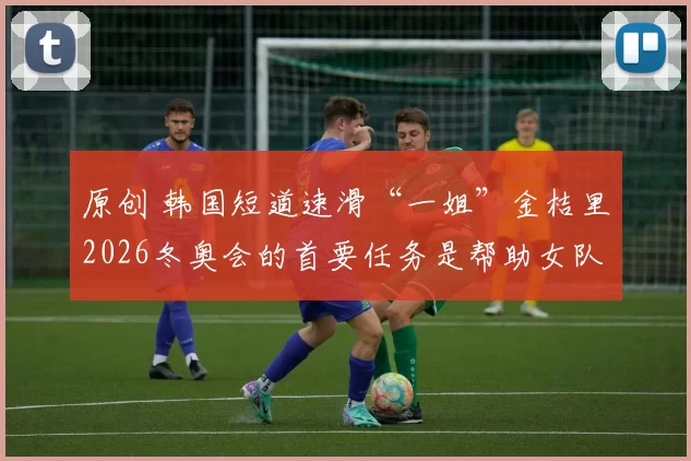 原创 韩国短道速滑“一姐”金桔里2026冬奥会的首要任务是帮助女队接力摘金