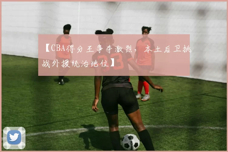 【CBA得分王争夺激烈，本土后卫挑战外援统治地位】