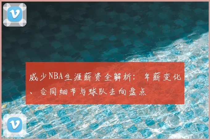 威少NBA生涯薪资全解析:年薪变化、合同细节与球队去向盘点