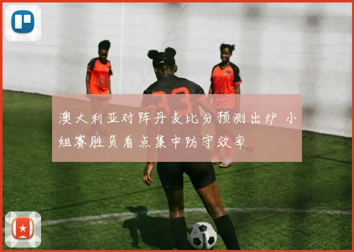 澳大利亚对阵丹麦比分预测出炉 小组赛胜负看点集中防守效率