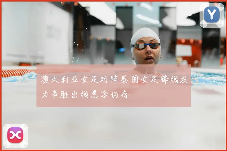 澳大利亚女足对阵泰国女足锋线发力争胜出线悬念仍存