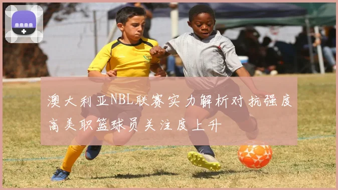澳大利亚NBL联赛实力解析对抗强度高美职篮球员关注度上升