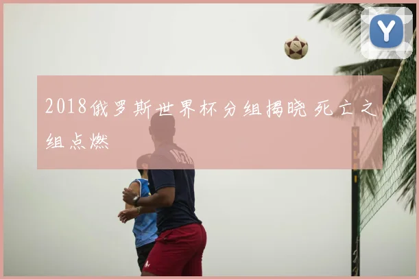 2018俄罗斯世界杯分组揭晓 死亡之组点燃