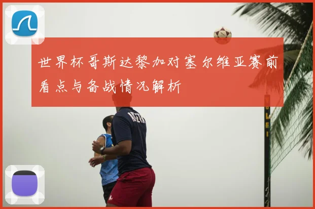 世界杯哥斯达黎加对塞尔维亚赛前看点与备战情况解析