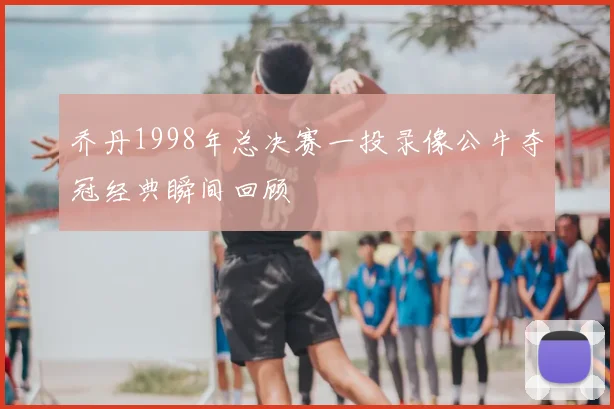 乔丹1998年总决赛一投录像公牛夺冠经典瞬间回顾