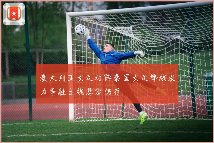 澳大利亚女足对阵泰国女足锋线发力争胜出线悬念仍存